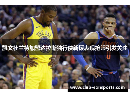 凯文杜兰特加盟达拉斯独行侠新援表现抢眼引发关注