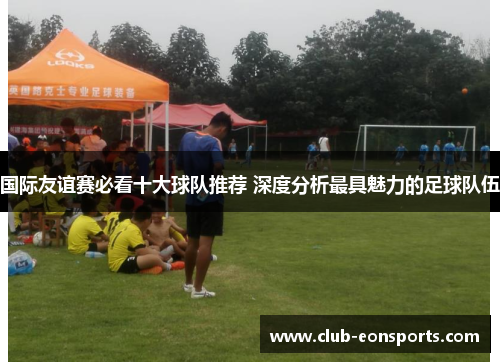 国际友谊赛必看十大球队推荐 深度分析最具魅力的足球队伍