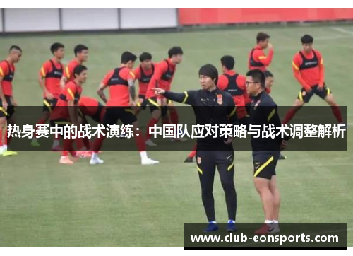 热身赛中的战术演练:中国队应对策略与战术调整解析 热身赛中的战术演练:中国队应对策略与战术调整解析