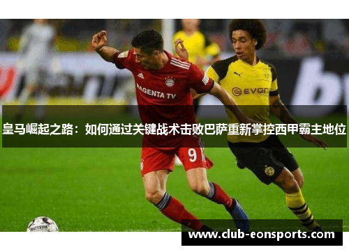皇马崛起之路：如何通过关键战术击败巴萨重新掌控西甲霸主地位