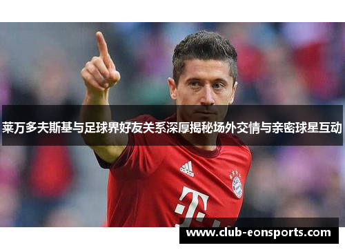 莱万多夫斯基与足球界好友关系深厚揭秘场外交情与亲密球星互动