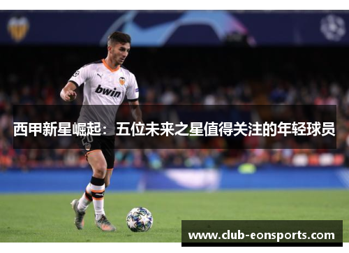 西甲新星崛起:五位未来之星值得关注的年轻球员 西甲新星崛起:五位未来之星值得关注的年轻球员