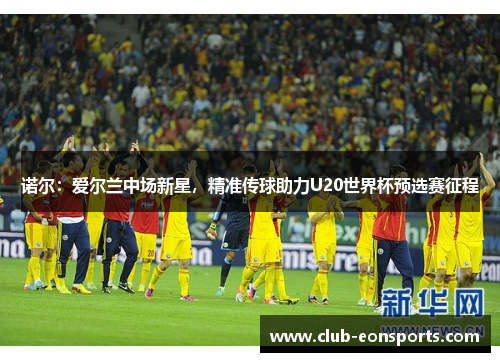 诺尔:爱尔兰中场新星,精准传球助力U20世界杯预选赛征程 诺尔:爱尔兰中场新星,精准传球助力U20世界杯预选赛征程