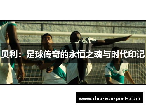 贝利:足球传奇的永恒之魂与时代印记 贝利:足球传奇的永恒之魂与时代印记