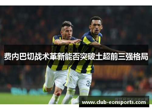 费内巴切战术革新能否突破土超前三强格局 费内巴切战术革新能否突破土超前三强格局